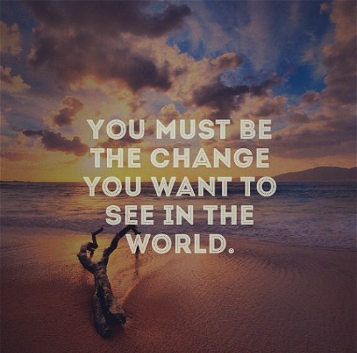 You must be the change you want to see in the world…